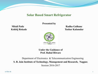 11-Oct-16 1
Department of Electronics & Telecommunication Engineering
S. B. Jain Institute of Technology, Management and Research, Nagpur.
Session 2016-2017
Solar Based Smart Refrigerator
Presented by
Mitali Patle Radha Gulhane
Kshitij Rokade Tushar Kalamdar
Under the Guidance of
Prof. Rahul Hiware
 