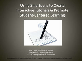 Using Smartpens to Create
             Interactive Tutorials & Promote
               Student-Centered Learning




                                Deb Carney, University of Denver
                               Kathy Keairns, University of Denver
                             2012 eLearning Consortium of Colorado

Images used in this presentation from: http://www.livescribe.com/en-us/smartpen/echo/photo.html
 