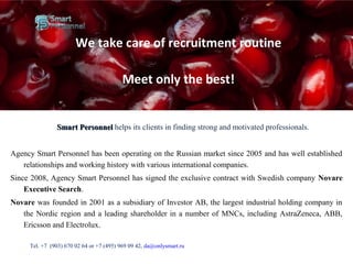 Smart PersonnelSmart Personnel helps its clients in finding strong and motivated professionals.
Agency Smart Personnel has been operating on the Russian market since 2005 and has well established
relationships and working history with various international companies.
Since 2008, Agency Smart Personnel has signed the exclusive contract with Swedish company Novare
Executive Search.
Novare was founded in 2001 as a subsidiary of Investor AB, the largest industrial holding company in
the Nordic region and a leading shareholder in a number of MNCs, including AstraZeneca, ABB,
Ericsson and Electrolux.
Тel. +7 (903) 670 02 64 or +7 (495) 969 09 42, da@onlysmart.ru
We take care of recruitment routine
Meet only the best!
 