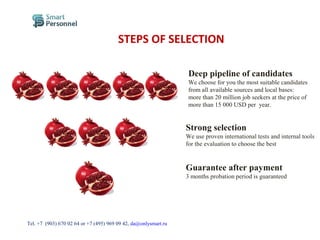 STEPS OF SELECTION
Deep pipeline of candidates
We choose for you the most suitable candidates
from all available sources and local bases:
more than 20 million job seekers at the price of
more than 15 000 USD per year.
Strong selection
We use proven international tests and internal tools
for the evaluation to choose the best
Guarantee after payment
3 months probation period is guaranteed
Тel. +7 (903) 670 02 64 or +7 (495) 969 09 42, da@onlysmart.ru
 