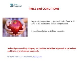 PRICE and CONDITIONS
Agency fee depends on project and varies from 16 till
25% of the candidate’s annual compensation.
3 months probation period is a guarantee
As boutique recruiting company we combine individual approach to each client
and fruits of professional teamwork.
Тel. +7 (903) 670 02 64 or +7 (495) 969 09 42, da@onlysmart.ru
 
