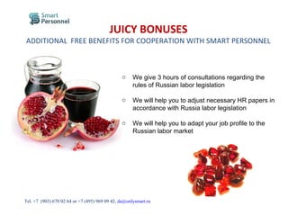 JUICY BONUSES
ADDITIONAL FREE BENEFITS FOR COOPERATION WITH SMART PERSONNEL
o We give 3 hours of consultations regarding the
rules of Russian labor legislation
o We will help you to adjust necessary HR papers in
accordance with Russia labor legislation
o We will help you to adapt your job profile to the
Russian labor market
Тel. +7 (903) 670 02 64 or +7 (495) 969 09 42, da@onlysmart.ru
 