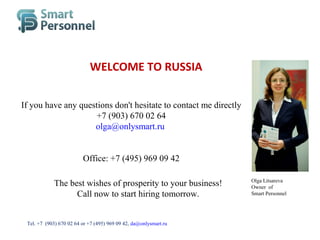 If you have any questions don't hesitate to contact me directly
+7 (903) 670 02 64
olga@onlysmart.ru
Office: +7 (495) 969 09 42
WELCOME TO RUSSIA
Olga Litsareva
Owner of
Smart Personnel
The best wishes of prosperity to your business!
Call now to start hiring tomorrow.
Тel. +7 (903) 670 02 64 or +7 (495) 969 09 42, da@onlysmart.ru
 