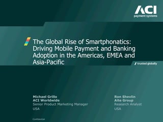 The Global Rise of Smartphonatics:
Driving Mobile Payment and Banking
Adoption in the Americas, EMEA and
Asia-Pacific
Confidential
Michael Grillo Ron Shevlin
ACI Worldwide Aite Group
Senior Product Marketing Manager Research Analyst
USA USA
 