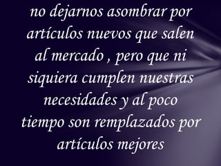 no dejarnos asombrar por
 artículos nuevos que salen
   al mercado , pero que ni
 siquiera cumplen nuestras
    necesidades y al poco
tiempo son remplazados por
       artículos mejores
 