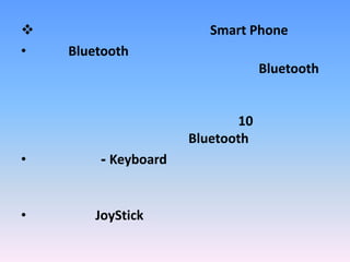 อุปกรณ์ต่อพ่วงที่ใช้สำหรับ Smart Phoneหูฟัง Bluetoothหูฟังแบบไร้สาย ที่อาศัยเทคโนโลยี Bluetooth ในการสื่อสาร โดยสามารถพูดคุยได้ โดยไม่จำเป็นต้องวางโทรศัพท์ไว้ใกล้ตัวเอรา ปกติจะสามารถใช้งานในระยะประมาณ 10 เมตร ทั้งนี้ขึ้นกับประสิทธิภาพของ Bluetoothแป้นพิมพ์ - Keyboard ช่วยให้เกิดความสะดวกในการพิมพ์ข้อความ โดยเฉพาะอีเมลล์จอยสติ๊กJoyStickสำหรับเล่นเกมส์บนมือถือ เพื่อความสนุกสนานมากยิ่งขึ้นอื่นๆ อีกมากมาย