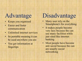 Advantage                       Disadvantage
• Keeps you organised           • Many user rely on the
• Easier and faster               Smartphone's for everything
  communication                 • It makes people become
                                  very lazy because the can
• Unlimited internet services     use many facilities while
• Its portable meaning it can     just sited like internet
  be used anywhere you are        banking
• You get information at        • Most people have become
  fingertips                      anti social because the can
                                  are usually social
                                  networking
 