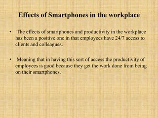 Effects of Smartphones in the workplace

• The effects of smartphones and productivity in the workplace
  has been a positive one in that employees have 24/7 access to
  clients and colleagues.

•    Meaning that in having this sort of access the productivity of
    employees is good because they get the work done from being
    on their smartphones.
 