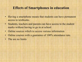 Effects of Smartphones in education

• Having a smartphone means that students can have permanent
  access to textbooks.
• Students, teachers and parents can have access to the student
  marks without having to go in at school
• Online sources which to access various information
• Online courses with a guarantee of 100% attendance rate.
• The are no limits
 