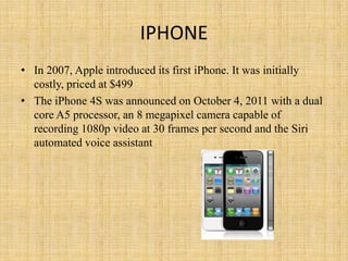 IPHONE
• In 2007, Apple introduced its first iPhone. It was initially
  costly, priced at $499
• The iPhone 4S was announced on October 4, 2011 with a dual
  core A5 processor, an 8 megapixel camera capable of
  recording 1080p video at 30 frames per second and the Siri
  automated voice assistant
 