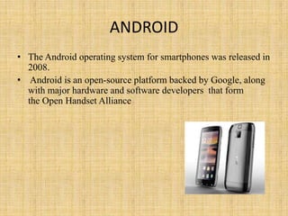 ANDROID
• The Android operating system for smartphones was released in
  2008.
• Android is an open-source platform backed by Google, along
  with major hardware and software developers that form
  the Open Handset Alliance
 