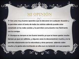  Son unos muy buenos aparatos que te desvaran en cualquier situación y
te permiten estar al tanto de todas las noticias además puedes estar
conectado en las redes sociales y te permiten comunicarte mas fácilmente
con tus amigos

 Aunque no siempre es tan bueno tenerlos ya que te hacen gastar mucho
tiempo ya que son aditicios, y algunas veces te desconcentran mucho y no te
permite relacionarte con la naturaleza y otras personas además valen
mucho y la gente esta invirtiendo en ellos aun no teniendo con que pagarlos
 