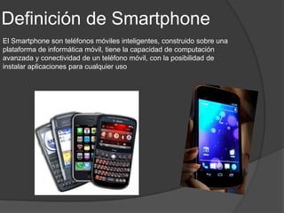Definición de Smartphone
El Smartphone son teléfonos móviles inteligentes, construido sobre una
plataforma de informática móvil, tiene la capacidad de computación
avanzada y conectividad de un teléfono móvil, con la posibilidad de
instalar aplicaciones para cualquier uso
 