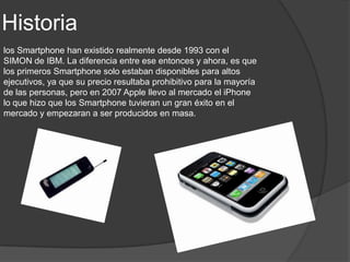 Historia
los Smartphone han existido realmente desde 1993 con el
SIMON de IBM. La diferencia entre ese entonces y ahora, es que
los primeros Smartphone solo estaban disponibles para altos
ejecutivos, ya que su precio resultaba prohibitivo para la mayoría
de las personas, pero en 2007 Apple llevo al mercado el iPhone
lo que hizo que los Smartphone tuvieran un gran éxito en el
mercado y empezaran a ser producidos en masa.
 