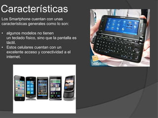 Características
Los Smartphone cuentan con unas
características generales como lo son:

• algunos modelos no tienen
  un teclado físico, sino que la pantalla es
  táctil.
• Estos celulares cuentan con un
  excelente acceso y conectividad a el
  internet.
 