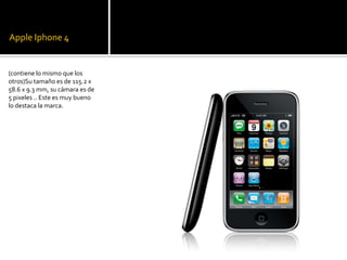 Apple Iphone 4


(contiene lo mismo que los
otros)Su tamaño es de 115.2 x
58.6 x 9.3 mm, su cámara es de
5 pixeles .. Este es muy bueno
lo destaca la marca.
 
