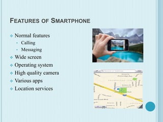 FEATURES OF SMARTPHONE
 Normal features
• Calling
• Messaging
 Wide screen
 Operating system
 High quality camera
 Various apps
 Location services
 