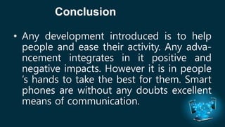 Conclusion 
• Any development introduced is to help 
people and ease their activity. Any adva-ncement 
integrates in it positive and 
negative impacts. However it is in people 
’s hands to take the best for them. Smart 
phones are without any doubts excellent 
means of communication. 
 