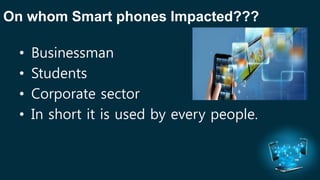 On whom Smart phones Impacted??? 
• Businessman 
• Students 
• Corporate sector 
• In short it is used by every people. 
 