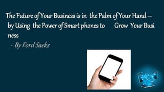 The Future of Your Business is in the Palm of Your Hand – 
by Using the Power of Smart phones to Grow Your Busi 
ness 
-By Ford Saeks 
 