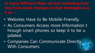 In many Different Ways ad and marketing Indu 
stry have made changes in their strategies suc 
h as :- 
• Websites Have to Be Mobile-Friendly. 
• As Consumers Access more Information t 
hrough smart phones so keep it to be u 
pdated. 
• Companies Can Communicate Directly 
With Consumers. 
 