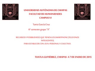 UNIVERSIDADAUTÓNOMADE CHIAPAS
FACULTAD DE HUMANIDADES
CAMPUSVI
TUXTLA GUTIÉRREZ,CHIAPAS A 7DE ENERODE 2015
6° semestre grupo “A”
Tania García Cruz
RECURSOSY POSIBILIDADESQUE TIENENLOSSMARTPHONE(TELEFONOS
INTELIGENTES)
PARAESTABLECERCON«EVA» PERSONALY COLECTIVO.
 