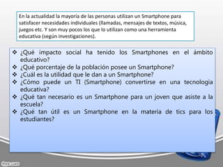  ¿Qué impacto social ha tenido los Smartphones en el ámbito
educativo?
 ¿Qué porcentaje de la población posee un Smartphone?
 ¿Cuál es la utilidad que le dan a un Smartphone?
 ¿Cómo puede un TI (Smartphone) convertirse en una tecnología
educativa?
 ¿Qué tan necesario es un Smartphone para un joven que asiste a la
escuela?
 ¿Qué tan útil es un Smartphone en la materia de tics para los
estudiantes?
En la actualidad la mayoría de las personas utilizan un Smartphone para
satisfacer necesidades individuales (llamadas, mensajes de textos, música,
juegos etc. Y son muy pocos los que lo utilizan como una herramienta
educativa (según investigaciones).
 