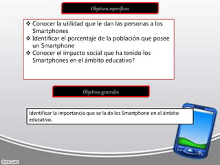 Objetivos específicos
 Conocer la utilidad que le dan las personas a los
Smartphones
 Identificar el porcentaje de la población que posee
un Smartphone
 Conocer el impacto social que ha tenido los
Smartphones en el ámbito educativo?
Objetivos generales
Identificar la importancia que se la da los Smartphone en el ámbito
educativo.
 
