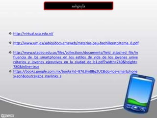  http://virtual.uca.edu.ni/
 http://www.um.es/sabio/docs-cmsweb/materias-pau-bachillerato/tema_8.pdf
 http://www.utadeo.edu.co/files/collections/documents/field_attached_file/in
fluencia_de_los_smartphones_en_los_estilos_de_vida_de_los_jovenes_unive
rsitarios_y_jovenes_ejecutivos_en_la_ciudad_de_b1.pdf?width=740&height=
780&inline=true
 https://books.google.com.mx/books?id=87iLBm8Bq2UC&dq=los+smartphone
s+son&source=gbs_navlinks_s
webgrafía
 