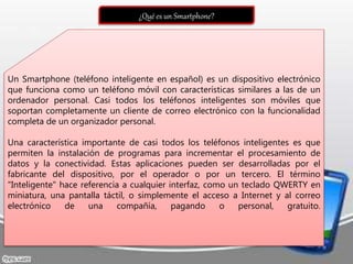¿Qué es un Smartphone?
Un Smartphone (teléfono inteligente en español) es un dispositivo electrónico
que funciona como un teléfono móvil con características similares a las de un
ordenador personal. Casi todos los teléfonos inteligentes son móviles que
soportan completamente un cliente de correo electrónico con la funcionalidad
completa de un organizador personal.
Una característica importante de casi todos los teléfonos inteligentes es que
permiten la instalación de programas para incrementar el procesamiento de
datos y la conectividad. Estas aplicaciones pueden ser desarrolladas por el
fabricante del dispositivo, por el operador o por un tercero. El término
"Inteligente" hace referencia a cualquier interfaz, como un teclado QWERTY en
miniatura, una pantalla táctil, o simplemente el acceso a Internet y al correo
electrónico de una compañía, pagando o personal, gratuito.
 