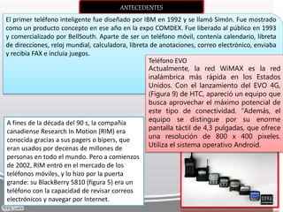 ANTECEDENTES
El primer teléfono inteligente fue diseñado por IBM en 1992 y se llamó Simón. Fue mostrado
como un producto concepto en ese año en la expo COMDEX. Fue liberado al público en 1993
y comercializado por BellSouth. Aparte de ser un teléfono móvil, contenía calendario, libreta
de direcciones, reloj mundial, calculadora, libreta de anotaciones, correo electrónico, enviaba
y recibía FAX e incluía juegos.
Teléfono EVO
Actualmente, la red WiMAX es la red
inalámbrica más rápida en los Estados
Unidos. Con el lanzamiento del EVO 4G,
(Figura 9) de HTC, apareció un equipo que
busca aprovechar el máximo potencial de
este tipo de conectividad. “Además, el
equipo se distingue por su enorme
pantalla táctil de 4,3 pulgadas, que ofrece
una resolución de 800 x 400 pixeles.
Utiliza el sistema operativo Android.
A fines de la década del 90 s, la compañía
canadiense Research In Motion (RIM) era
conocida gracias a sus pagers o bipers, que
eran usados por decenas de millones de
personas en todo el mundo. Pero a comienzos
de 2002, RIM entró en el mercado de los
teléfonos móviles, y lo hizo por la puerta
grande: su BlackBerry 5810 (figura 5) era un
teléfono con la capacidad de revisar correos
electrónicos y navegar por Internet.
 