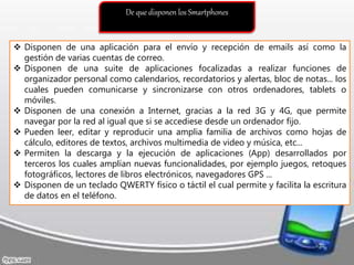 De que disponen los Smartphones
 Disponen de una aplicación para el envío y recepción de emails así como la
gestión de varias cuentas de correo.
 Disponen de una suite de aplicaciones focalizadas a realizar funciones de
organizador personal como calendarios, recordatorios y alertas, bloc de notas... los
cuales pueden comunicarse y sincronizarse con otros ordenadores, tablets o
móviles.
 Disponen de una conexión a Internet, gracias a la red 3G y 4G, que permite
navegar por la red al igual que si se accediese desde un ordenador fijo.
 Pueden leer, editar y reproducir una amplia familia de archivos como hojas de
cálculo, editores de textos, archivos multimedia de video y música, etc...
 Permiten la descarga y la ejecución de aplicaciones (App) desarrollados por
terceros los cuales amplían nuevas funcionalidades, por ejemplo juegos, retoques
fotográficos, lectores de libros electrónicos, navegadores GPS ...
 Disponen de un teclado QWERTY físico o táctil el cual permite y facilita la escritura
de datos en el teléfono.
 