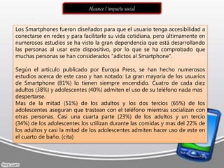 Alcance / impacto social
Los Smartphones fueron diseñados para que el usuario tenga accesibilidad a
conectarse en redes y para facilitarle su vida cotidiana, pero últimamente en
numerosos estudios se ha visto la gran dependencia que está desarrollando
las personas al usar este dispositivo, por lo que se ha comprobado que
muchas personas se han considerados "adictos al Smartphone".
Según el articulo publicado por Europa Press, se han hecho numerosos
estudios acerca de este caso y han notado: La gran mayoría de los usuarios
de Smartphone (81%) lo tienen siempre encendido. Cuatro de cada diez
adultos (38%) y adolescentes (40%) admiten el uso de su teléfono nada mas
despertarse.
Mas de la mitad (51%) de los adultos y los dos tercios (65%) de los
adolescentes aseguran que trastean con el teléfono mientras socializan con
otras personas. Casi una cuarta parte (23%) de los adultos y un tercio
(34%) de los adolescentes los utilizan durante las comidas y mas del 22% de
los adultos y casi la mitad de los adolescentes admiten hacer uso de este en
el cuarto de baño. (cita)
 