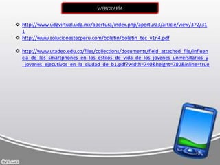 WEBGRAFÍA
 http://www.udgvirtual.udg.mx/apertura/index.php/apertura3/article/view/372/31
1
 http://www.solucionestecperu.com/boletin/boletin_tec_v1n4.pdf
 http://www.utadeo.edu.co/files/collections/documents/field_attached_file/influen
cia_de_los_smartphones_en_los_estilos_de_vida_de_los_jovenes_universitarios_y
_jovenes_ejecutivos_en_la_ciudad_de_b1.pdf?width=740&height=780&inline=true
 