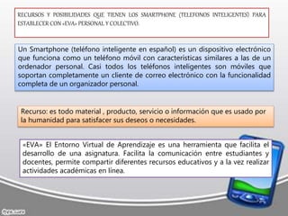 RECURSOS Y POSIBILIDADES QUE TIENEN LOS SMARTPHONE (TELEFONOS INTELIGENTES) PARA
ESTABLECER CON «EVA» PERSONAL Y COLECTIVO.
Un Smartphone (teléfono inteligente en español) es un dispositivo electrónico
que funciona como un teléfono móvil con características similares a las de un
ordenador personal. Casi todos los teléfonos inteligentes son móviles que
soportan completamente un cliente de correo electrónico con la funcionalidad
completa de un organizador personal.
Recurso: es todo material , producto, servicio o información que es usado por
la humanidad para satisfacer sus deseos o necesidades.
«EVA» El Entorno Virtual de Aprendizaje es una herramienta que facilita el
desarrollo de una asignatura. Facilita la comunicación entre estudiantes y
docentes, permite compartir diferentes recursos educativos y a la vez realizar
actividades académicas en línea.
 