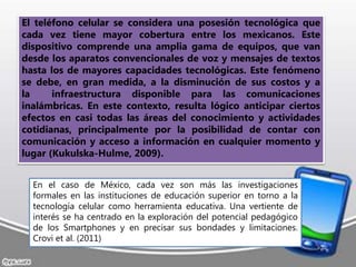 El teléfono celular se considera una posesión tecnológica que
cada vez tiene mayor cobertura entre los mexicanos. Este
dispositivo comprende una amplia gama de equipos, que van
desde los aparatos convencionales de voz y mensajes de textos
hasta los de mayores capacidades tecnológicas. Este fenómeno
se debe, en gran medida, a la disminución de sus costos y a
la infraestructura disponible para las comunicaciones
inalámbricas. En este contexto, resulta lógico anticipar ciertos
efectos en casi todas las áreas del conocimiento y actividades
cotidianas, principalmente por la posibilidad de contar con
comunicación y acceso a información en cualquier momento y
lugar (Kukulska-Hulme, 2009).
En el caso de México, cada vez son más las investigaciones
formales en las instituciones de educación superior en torno a la
tecnología celular como herramienta educativa. Una vertiente de
interés se ha centrado en la exploración del potencial pedagógico
de los Smartphones y en precisar sus bondades y limitaciones.
Crovi et al. (2011)
 