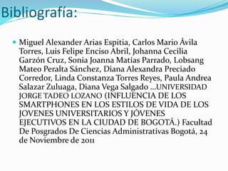Bibliografía:
 Miguel Alexander Arias Espitia, Carlos Mario Ávila
Torres, Luis Felipe Enciso Abril, Johanna Cecilia
Garzón Cruz, Sonia Joanna Matías Parrado, Lobsang
Mateo Peralta Sánchez, Diana Alexandra Preciado
Corredor, Linda Constanza Torres Reyes, Paula Andrea
Salazar Zuluaga, Diana Vega Salgado …UNIVERSIDAD
JORGE TADEO LOZANO (INFLUENCIA DE LOS
SMARTPHONES EN LOS ESTILOS DE VIDA DE LOS
JOVENES UNIVERSITARIOS Y JÓVENES
EJECUTIVOS EN LA CIUDAD DE BOGOTÁ.) Facultad
De Posgrados De Ciencias Administrativas Bogotá, 24
de Noviembre de 2011
 