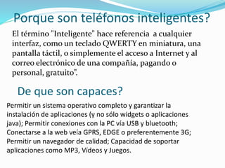 Porque son teléfonos inteligentes?
El término "Inteligente" hace referencia a cualquier
interfaz, como un teclado QWERTY en miniatura, una
pantalla táctil, o simplemente el acceso a Internet y al
correo electrónico de una compañía, pagando o
personal, gratuito”.
De que son capaces?
Permitir un sistema operativo completo y garantizar la
instalación de aplicaciones (y no sólo widgets o aplicaciones
java); Permitir conexiones con la PC vía USB y bluetooth;
Conectarse a la web veía GPRS, EDGE o preferentemente 3G;
Permitir un navegador de calidad; Capacidad de soportar
aplicaciones como MP3, Vídeos y Juegos.
 