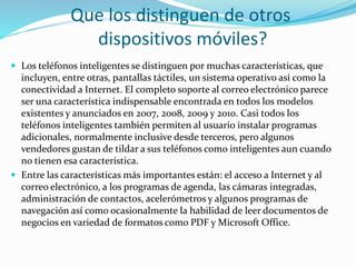  Los teléfonos inteligentes se distinguen por muchas características, que
incluyen, entre otras, pantallas táctiles, un sistema operativo así como la
conectividad a Internet. El completo soporte al correo electrónico parece
ser una característica indispensable encontrada en todos los modelos
existentes y anunciados en 2007, 2008, 2009 y 2010. Casi todos los
teléfonos inteligentes también permiten al usuario instalar programas
adicionales, normalmente inclusive desde terceros, pero algunos
vendedores gustan de tildar a sus teléfonos como inteligentes aun cuando
no tienen esa característica.
 Entre las características más importantes están: el acceso a Internet y al
correo electrónico, a los programas de agenda, las cámaras integradas,
administración de contactos, acelerómetros y algunos programas de
navegación así como ocasionalmente la habilidad de leer documentos de
negocios en variedad de formatos como PDF y Microsoft Office.
Que los distinguen de otros
dispositivos móviles?
 