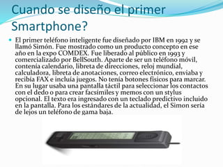 Cuando se diseño el primer
Smartphone?
 El primer teléfono inteligente fue diseñado por IBM en 1992 y se
llamó Simón. Fue mostrado como un producto concepto en ese
año en la expo COMDEX. Fue liberado al público en 1993 y
comercializado por BellSouth. Aparte de ser un teléfono móvil,
contenía calendario, libreta de direcciones, reloj mundial,
calculadora, libreta de anotaciones, correo electrónico, enviaba y
recibía FAX e incluía juegos. No tenía botones físicos para marcar.
En su lugar usaba una pantalla táctil para seleccionar los contactos
con el dedo o para crear facsímiles y memos con un stylus
opcional. El texto era ingresado con un teclado predictivo incluido
en la pantalla. Para los estándares de la actualidad, el Simon sería
de lejos un teléfono de gama baja.
 
