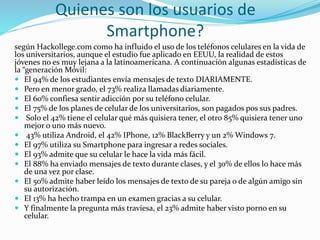 Quienes son los usuarios de
Smartphone?
según Hackollege.com como ha influido el uso de los teléfonos celulares en la vida de
los universitarios, aunque el estudio fue aplicado en EEUU, la realidad de estos
jóvenes no es muy lejana a la latinoamericana. A continuación algunas estadísticas de
la “generación Móvil:
 El 94% de los estudiantes envía mensajes de texto DIARIAMENTE.
 Pero en menor grado, el 73% realiza llamadas diariamente.
 El 60% confiesa sentir adicción por su teléfono celular.
 El 75% de los planes de celular de los universitarios, son pagados pos sus padres.
 Solo el 42% tiene el celular qué más quisiera tener, el otro 85% quisiera tener uno
mejor o uno más nuevo.
 43% utiliza Android, el 42% IPhone, 12% BlackBerry y un 2% Windows 7.
 El 97% utiliza su Smartphone para ingresar a redes sociales.
 El 93% admite que su celular le hace la vida más fácil.
 El 88% ha enviado mensajes de texto durante clases, y el 30% de ellos lo hace más
de una vez por clase.
 El 50% admite haber leído los mensajes de texto de su pareja o de algún amigo sin
su autorización.
 El 13% ha hecho trampa en un examen gracias a su celular.
 Y finalmente la pregunta más traviesa, el 23% admite haber visto porno en su
celular.
 