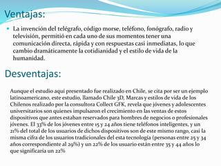 Ventajas:
 La invención del telégrafo, código morse, teléfono, fonógrafo, radio y
televisión, permitió en cada uno de sus momentos tener una
comunicación directa, rápida y con respuestas casi inmediatas, lo que
cambio dramáticamente la cotidianidad y el estilo de vida de la
humanidad.
Desventajas:
Aunque el estudio aquí presentado fue realizado en Chile, se cita por ser un ejemplo
latinoamericano, este estudio, llamado Chile 3D, Marcas y estilos de vida de los
Chilenos realizado por la consultora Collect GFK, revela que jóvenes y adolescentes
universitarios son quienes impulsaron el crecimiento en las ventas de estos
dispositivos que antes estaban reservados para hombres de negocios o profesionales
jóvenes. El 33% de los jóvenes entre 15 y 24 años tiene teléfonos inteligentes, y un
21% del total de los usuarios de dichos dispositivos son de este mismo rango, casi la
misma cifra de los usuarios tradicionales del esta tecnología (personas entre 25 y 34
años correspondiente al 29%) y un 22% de los usuario están entre 35 y 44 años lo
que significaría un 22%
 