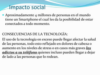 Impacto social
 Aproximadamente 4 millones de personas en el mundo
tiene un Smartphone el cual les da la posibilidad de estar
conectados a todo momento.
CONSECUENCIAS DE LA TECNOLOGÍA:
El uso de la tecnología en exceso puede llegar afectar la salud
de las personas, todo esto reflejado en dolores de cabeza o
aumento en los niveles de stress o en casos más graves los
adictos a su teléfono quienes incluso pueden llegar a dejar
de lado a las personas que lo rodean.
 