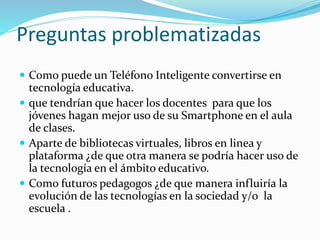Preguntas problematizadas
 Como puede un Teléfono Inteligente convertirse en
tecnología educativa.
 que tendrían que hacer los docentes para que los
jóvenes hagan mejor uso de su Smartphone en el aula
de clases.
 Aparte de bibliotecas virtuales, libros en linea y
plataforma ¿de que otra manera se podría hacer uso de
la tecnología en el ámbito educativo.
 Como futuros pedagogos ¿de que manera influiría la
evolución de las tecnologías en la sociedad y/o la
escuela .
 