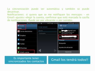 Es importante tener
sincronizados los contactos
Gmail los tendrá todos!!
La sincronización puede ser automática y también se puede
desactivar.
Notificaciones: si quiero que se me notifiquen los mensajes – en
Gmail>ajustes>elegir la cuenta, confirmar que está marcada la casilla
de notificaciones. Puede ser por vibración o por sonidos.
 