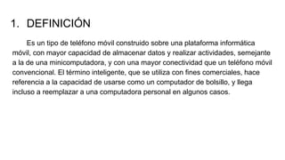 1. DEFINICIÓN
Es un tipo de teléfono móvil construido sobre una plataforma informática
móvil, con mayor capacidad de almacenar datos y realizar actividades, semejante
a la de una minicomputadora, y con una mayor conectividad que un teléfono móvil
convencional. El término inteligente, que se utiliza con fines comerciales, hace
referencia a la capacidad de usarse como un computador de bolsillo, y llega
incluso a reemplazar a una computadora personal en algunos casos.
 