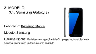 3. MODELO
3.1. Samsung Galaxy s7
Fabricante: Samsung Mobile
Modelo: Samsung
Características: Resistencia al agua,Pantalla 5,1 pulgadas, increíblemente
delgado, ligero y con un tacto de gran acabado.
 