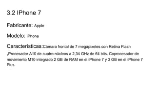 3.2 IPhone 7
Fabricante: Apple
Modelo: iPhone
Características:Cámara frontal de 7 megapixeles con Retina Flash
,Procesador A10 de cuatro núcleos a 2,34 GHz de 64 bits. Coprocesador de
movimiento M10 integrado 2 GB de RAM en el iPhone 7 y 3 GB en el iPhone 7
Plus.
 