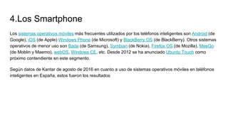 4.Los Smartphone
Los sistemas operativos móviles más frecuentes utilizados por los teléfonos inteligentes son Android (de
Google), iOS (de Apple) Windows Phone (de Microsoft) y BlackBerry OS (de BlackBerry). Otros sistemas
operativos de menor uso son Bada (de Samsung), Symbian (de Nokia), Firefox OS (de Mozilla), MeeGo
(de Moblin y Maemo), webOS, Windows CE, etc. Desde 2012 se ha anunciado Ubuntu Touch como
próximo contendiente en este segmento.
Según datos de Kantar de agosto de 2016 en cuanto a uso de sistemas operativos móviles en teléfonos
inteligentes en España, estos fueron los resultados
 