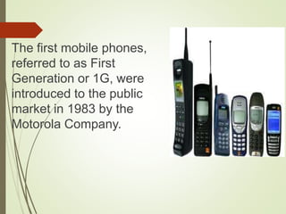 The first mobile phones,
referred to as First
Generation or 1G, were
introduced to the public
market in 1983 by the
Motorola Company.
 